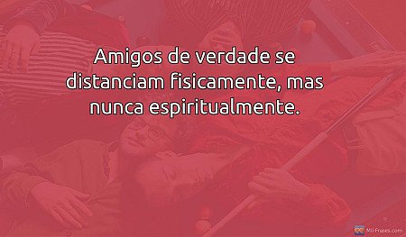 Amigos de verdade se distanciam fisicamente, mas nunca espiritualmente.
