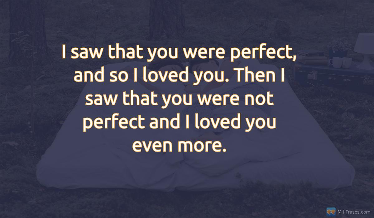 An image with the following quote I saw that you were perfect, and so I loved you. Then I saw that you were not perfect and I loved you even more.