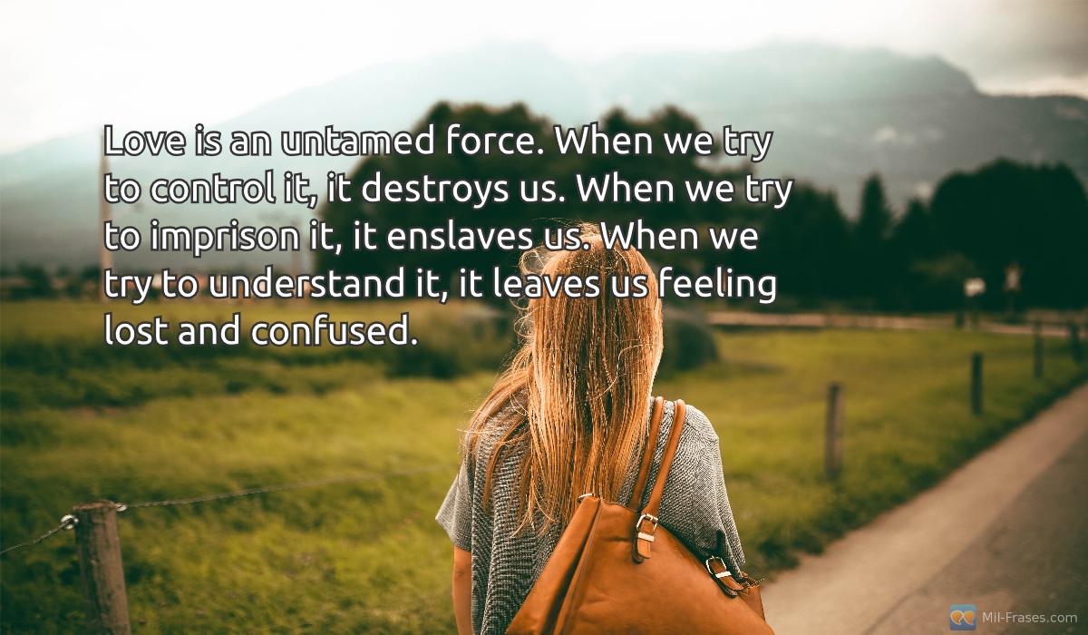 An image with the following quote Love is an untamed force. When we try to control it, it destroys us. When we try to imprison it, it enslaves us. When we try to understand it, it leaves us feeling lost and confused.