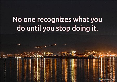 No one recognizes what you do until you stop doing it.
