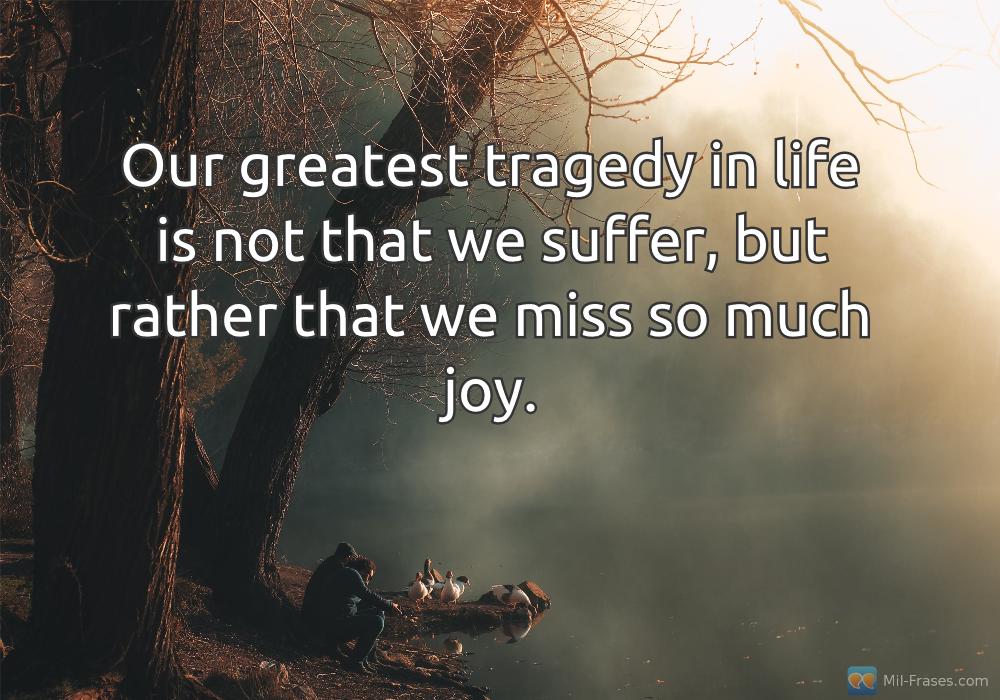 Une image avec la citation suivante Our greatest tragedy in life is not that we suffer, but rather that we miss so much joy.
