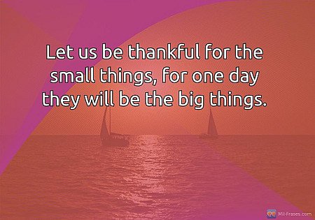 Let us be thankful for the small things, for one day they will be the big things...