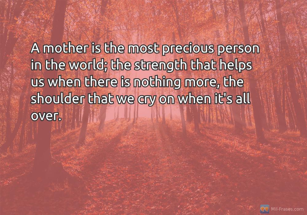 An image with the following quote A mother is the most precious person in the world; the strength that helps us when there is nothing more, the shoulder that we cry on when it's all over.