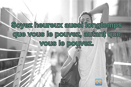 Soyez heureux aussi longtemps que vous le pouvez, autant que vous le pouvez.