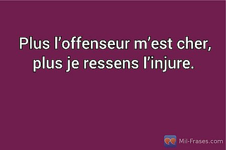 Plus l’offenseur m’est cher, plus je ressens l’injure.